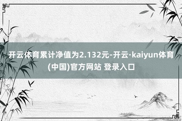 开云体育累计净值为2.132元-开云·kaiyun体育(中国)官方网站 登录入口