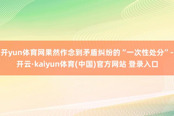 开yun体育网果然作念到矛盾纠纷的“一次性处分”-开云·kaiyun体育(中国)官方网站 登录入口