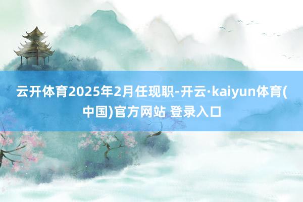 云开体育2025年2月任现职-开云·kaiyun体育(中国)官方网站 登录入口