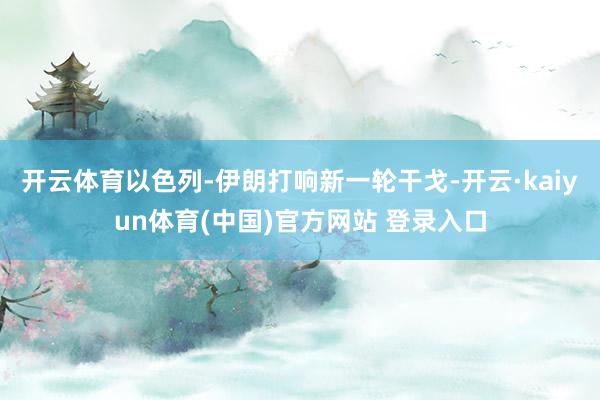 开云体育以色列-伊朗打响新一轮干戈-开云·kaiyun体育(中国)官方网站 登录入口