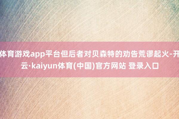 体育游戏app平台但后者对贝森特的劝告荒谬起火-开云·kaiyun体育(中国)官方网站 登录入口