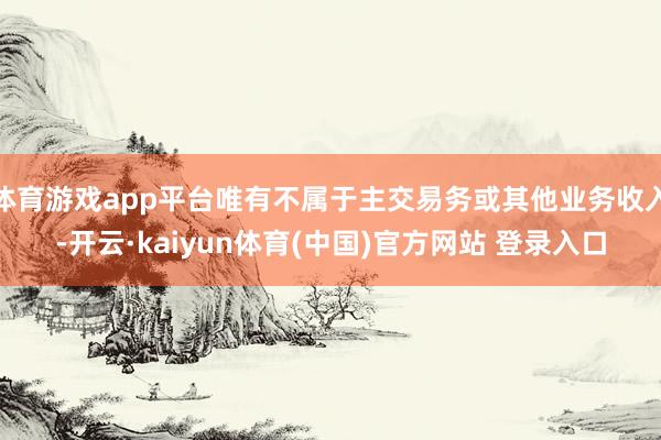 体育游戏app平台唯有不属于主交易务或其他业务收入-开云·kaiyun体育(中国)官方网站 登录入口